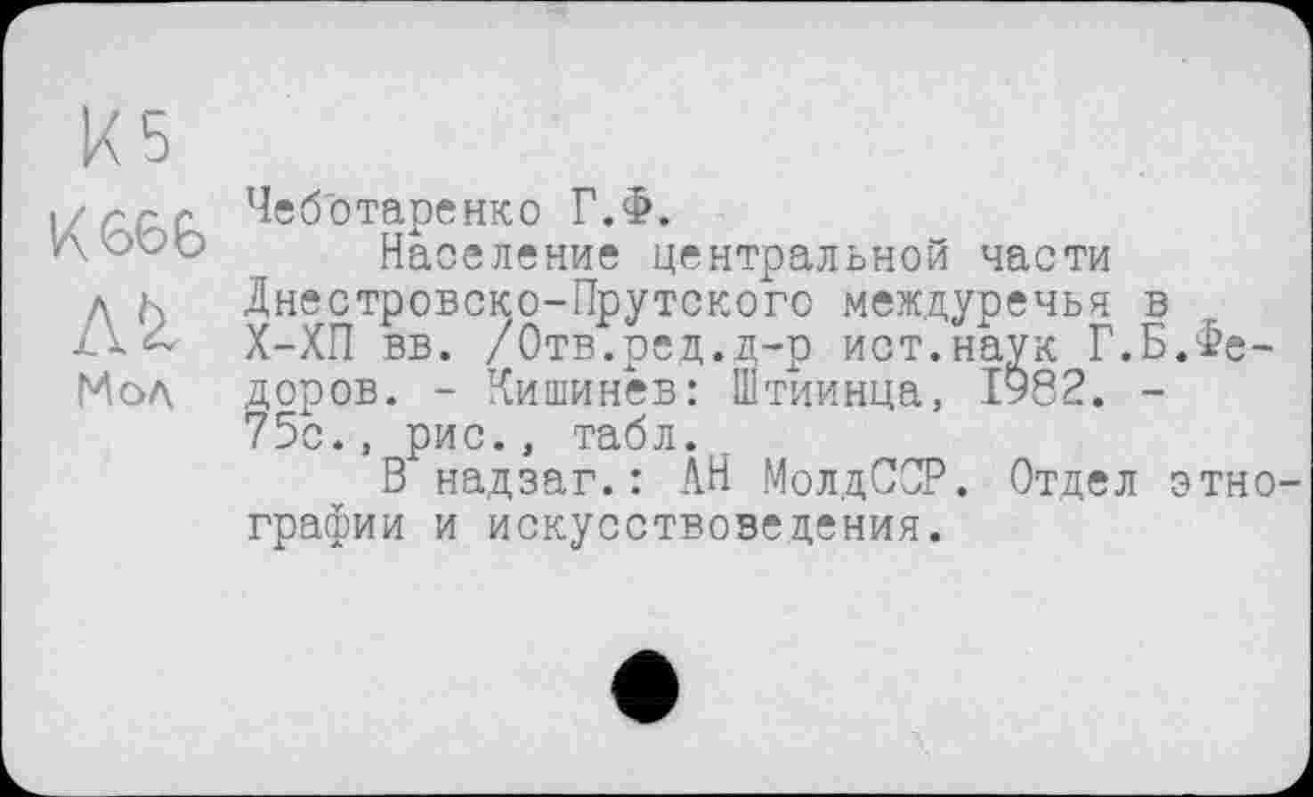 ﻿Мол.
Чеббтаренко Г.Ф.
Население центральной части Днестровско-Прутского междуречья в Х-ХП вв. /Отв.ред.д-р ист.наук Г.Б.Федоров. - Кишинев: Штиинца, ІУ82. -75с., рис., табл.
В надзаг.: АН МолдССР. Отдел этно графин и искусствоведения.